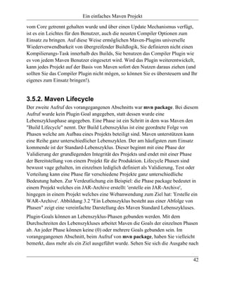 Ein einfaches Maven Projekt

vom Core getrennt gehalten wurde und über einen Update Mechanismus verfügt,
ist es ein Leichtes für den Benutzer, auch die neusten Compiler Optionen zum
Einsatz zu bringen. Auf diese Weise ermöglichen Maven-Plugins universelle
Wiederverwendbarkeit von übergreifender Buildlogik, Sie definieren nicht einen
Kompilierungs-Task innerhalb des Builds, Sie benutzen das Compiler Plugin wie
es von jedem Maven Benutzer eingesetzt wird. Wird das Plugin weiterentwickelt,
kann jedes Projekt auf der Basis von Maven sofort den Nutzen daraus ziehen (und
sollten Sie das Compiler Plugin nicht mögen, so können Sie es übersteuern und Ihr
eigenes zum Einsatz bringen!).


3.5.2. Maven Lifecycle
Der zweite Aufruf des vorangegangenen Abschnitts war mvn package. Bei diesem
Aufruf wurde kein Plugin Goal angegeben, statt dessen wurde eine
Lebenszyklusphase angegeben. Eine Phase ist ein Schritt in dem was Maven den
"Build Lifecycle" nennt. Der Build Lebenszyklus ist eine geordnete Folge von
Phasen welche am Aufbau eines Projekts beteiligt sind. Maven unterstützen kann
eine Reihe ganz unterschiedlicher Lebenszyklen. Der am häufigsten zum Einsatz
kommende ist der Standard-Lebenszyklus. Dieser beginnt mit eine Phase der
Validierung der grundlegenden Integrität des Projekts und endet mit einer Phase
der Bereitstellung von einem Projekt für die Produktion. Lifecycle Phasen sind
bewusst vage gehalten, im einzelnen lediglich definiert als Validierung, Test oder
Verteilung kann eine Phase für verschiedene Projekte ganz unterschiedliche
Bedeutung haben. Zur Verdeutlichung ein Beispiel: die Phase package bedeutet in
einem Projekt welches ein JAR-Archive erstellt: 'erstelle ein JAR-Archive',
hingegen in einem Projekt welches eine Webanwendung zum Ziel hat: 'Erstelle ein
WAR-Archive'. Abbildung 3.2 "Ein Lebenszyklus besteht aus einer Abfolge von
Phasen" zeigt eine vereinfachte Darstellung des Maven Standard Lebenszykluses.
Plugin-Goals können an Lebenszyklus-Phasen gebunden werden. Mit dem
Durchschreiten des Lebenszykluses arbeitet Maven die Goals der einzelnen Phasen
ab. An jeder Phase können keine (0) oder mehrere Goals gebunden sein. Im
vorangegangenen Abschnitt, beim Aufruf von mvn package, haben Sie vielleicht
bemerkt, dass mehr als ein Ziel ausgeführt wurde. Sehen Sie sich die Ausgabe nach


                                                                               42
 