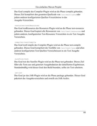Ein einfaches Maven Projekt

Das Goal compile des Compiler Plugin wird an die Phase compile gebunden.
Dieses Ziel kompiliert den gesamten Quellcode von /src/main/java oder
jedem anderen konfigurierten Quellen-Verzeichnisse in das
Ausgabe-Verzeichnis.

resources:testResources
Das Goal testResources des Resources Plugin wird an die Phase test-resources
gebunden. Dieses Goal kopiert alle Ressourcen von /src/test/resources und
jedem anderen, konfigurierten Test-Ressource Verzeichnis in ein Test Ausgabe
Verzeichnis.

compiler:testCompile
Das Goal testCompile des Compiler-Plugin wird an die Phase test-compile
gebunden. Dieses Goal kompiliert die Testfälle von /src/test/java und allen
anderen konfigurierten Test-Quellen-Verzeichnissen in ein Test Ausgabe
Verzeichnis.

surefire:test
Das Goal test des Surefire Plugin wird an die Phase test gebunden. Dieses Ziel
führt alle Tests aus und generiert Ausgabedateien der detaillierten Ergebnissen.
Standardmäßig wird dieses Goal den Build beenden, sollte ein Test scheitern.

jar:jar
Das Goal jar des JAR-Plugin wird an die Phase package gebunden. Dieses Goal
paketiert das Ausgabeverzeichnis und erstellt ein JAR-Archiv.




                                                                              44
 
