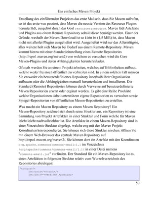 Ein einfaches Maven Projekt

Erstellung des einführenden Projektes das erste Mal sein, dass Sie Maven aufrufen,
so ist das erste was passiert, dass Maven die neuste Version des Resource Plugins
herunterlädt, ausgelöst durch das Goal resources:resource. Maven lädt Artefakte
und Plugins aus einem Remote Repository sobald diese benötigt werden. Einer der
Gründe, weshalb der Maven Download ist so klein ist (1,5 MiB) ist, dass Maven
nicht mit allerlei Plugins ausgeliefert wird. Ausgeliefert wird nur das Allernötigste,
alles weitere holt sich Maven bei Bedarf aus einem Remote-Repository. Maven
kommt hierzu mit einer Standardeinstellung eines Remote Repositories
(http://repo1.maven.org/maven2) von welchem es versuchen wird die Core
Maven-Plugins und deren Abhängigkeiten herunterzuladen.
Oftmals werden Sie an einem Projekt arbeiten, welches auf Bibliotheken aufbaut,
welche weder frei noch öffentlich zu verbreiten sind. In einem solchen Fall müssen
Sie entweder ein benutzerdefiniertes Repository innerhalb Ihrer Organisation
aufbauen oder die Abhängigkeiten manuell herunterladen und installieren. Die
Standard (Remote) Repositorien können durch Verweise auf benutzerdefinierte
Maven Repositorien ersetzt oder ergänzt werden. Es gibt eine Reihe Produkte
welche Organisationen dabei unterstützen eigene Repositorien zu verwalten sowie
Spiegel-Repositorien von öffentlichen Maven-Repositorien zu erstellen.
Was macht ein Maven Repository zu einem Maven Repository? Ein
Maven-Repository zeichnet sich durch seine Struktur aus, ein Repository ist eine
Sammlung von Projekt Artefakten in einer Struktur und Form welche für Maven
leicht leicht nachvollziehbar ist. Die Artefakte in einem Maven-Repository sind in
einer Verzeichnis-Struktur abgelegt, welche eng mit den Maven Projekt
Koordinaten korrespondieren. Sie können sich diese Struktur ansehen: öffnen Sie
mit einem Web-Browser das zentrale Maven Repository auf
http://repo1.maven.org/maven2/. Sie können dort ein Artefakt mit den Koordinaten
org.apache.commons:commons-email:1.1 im Verzeichnis
/org/apache/commons/commons-email/1.1/ in einer Datei namens
"commons-email.jar" vorfinden. Der Standard für ein Maven-Repository ist es,
einen Artefakten in folgender Struktur relativ zum Wurzelverzeichnis des
Repositories abzulegen:
/<groupId>/<
       artifactId>/<version>/<
       artifactId>-<version>.<packaging>



                                                                                   50
 