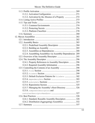 Maven: The Definitive Guide

    11.3. Profile Activation .................................................................. 269
        11.3.1. Activation Configuration ............................................. 271
        11.3.2. Activation by the Absence of a Property .................... 272
    11.4. Listing Active Profiles .......................................................... 273
    11.5. Tips and Tricks ...................................................................... 274
        11.5.1. Common Environments ............................................... 274
        11.5.2. Protecting Secrets ........................................................ 276
        11.5.3. Platform Classifiers ..................................................... 278
    11.6. Summary ............................................................................... 280
12. Maven Assemblies .......................................................................... 282
    12.1. Introduction ........................................................................... 282
    12.2. Assembly Basics ................................................................... 283
        12.2.1. Predefined Assembly Descriptors ............................... 284
        12.2.2. Building an Assembly ................................................. 285
        12.2.3. Assemblies as Dependencies ....................................... 288
        12.2.4. Assembling Assemblies via Assembly Dependencies 289
    12.3. Overview of the Assembly Descriptor .................................. 293
    12.4. The Assembly Descriptor ...................................................... 296
        12.4.1. Property References in Assembly Descriptors ............ 296
        12.4.2. Required Assembly Information ................................. 296
    12.5. Controlling the Contents of an Assembly ............................. 298
        12.5.1. Files Section .............................................................. 298
        12.5.2. FileSets Section ......................................................... 299
        12.5.3. Default Exclusion Patterns for fileSets .................... 302
        12.5.4. dependencySets Section ............................................. 303
        12.5.5. moduleSets Sections ................................................... 317
        12.5.6. Repositories Section .................................................... 325
        12.5.7. Managing the Assembly’s Root Directory .................. 326
        12.5.8. componentDescriptors and
        containerDescriptorHandlers ............................................. 327
    12.6. Best Practices ........................................................................ 328
        12.6.1. Standard, Reusable Assembly Descriptors .................. 328
        12.6.2. Distribution (Aggregating) Assemblies ...................... 332
    12.7. Summary ............................................................................... 337

                                                                                                         vii
 