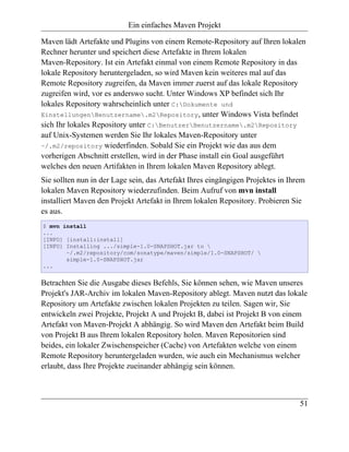 Ein einfaches Maven Projekt

Maven lädt Artefakte und Plugins von einem Remote-Repository auf Ihren lokalen
Rechner herunter und speichert diese Artefakte in Ihrem lokalen
Maven-Repository. Ist ein Artefakt einmal von einem Remote Repository in das
lokale Repository heruntergeladen, so wird Maven kein weiteres mal auf das
Remote Repository zugreifen, da Maven immer zuerst auf das lokale Repository
zugreifen wird, vor es anderswo sucht. Unter Windows XP befindet sich Ihr
lokales Repository wahrscheinlich unter C:Dokumente und
EinstellungenBenutzername.m2Repository, unter Windows Vista befindet
sich Ihr lokales Repository unter C:BenutzerBenutzername.m2Repository
auf Unix-Systemen werden Sie Ihr lokales Maven-Repository unter
~/.m2/repository wiederfinden. Sobald Sie ein Projekt wie das aus dem
vorherigen Abschnitt erstellen, wird in der Phase install ein Goal ausgeführt
welches den neuen Artifakten in Ihrem lokalen Maven Repository ablegt.
Sie sollten nun in der Lage sein, das Artefakt Ihres eingängigen Projektes in Ihrem
lokalen Maven Repository wiederzufinden. Beim Aufruf von mvn install
installiert Maven den Projekt Artefakt in Ihrem lokalen Repository. Probieren Sie
es aus.
$ mvn install
...
[INFO] [install:install]
[INFO] Installing .../simple-1.0-SNAPSHOT.jar to 
       ~/.m2/repository/com/sonatype/maven/simple/1.0-SNAPSHOT/ 
       simple-1.0-SNAPSHOT.jar
...


Betrachten Sie die Ausgabe dieses Befehls, Sie können sehen, wie Maven unseres
Projekt's JAR-Archiv im lokalen Maven-Repository ablegt. Maven nutzt das lokale
Repository um Artefakte zwischen lokalen Projekten zu teilen. Sagen wir, Sie
entwickeln zwei Projekte, Projekt A und Projekt B, dabei ist Projekt B von einem
Artefakt von Maven-Projekt A abhängig. So wird Maven den Artefakt beim Build
von Projekt B aus Ihrem lokalen Repository holen. Maven Repositorien sind
beides, ein lokaler Zwischenspeicher (Cache) von Artefakten welche von einem
Remote Repository heruntergeladen wurden, wie auch ein Mechanismus welcher
erlaubt, dass Ihre Projekte zueinander abhängig sein können.



                                                                                 51
 