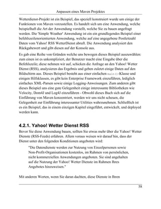 Anpassen eines Maven Projektes

Wetterdienst-Projekt ist ein Beispiel, das speziell konstruiert wurde um einige der
Funktionen von Maven vorzustellen. Es handelt sich um eine Anwendung, welche
beispielhaft die Art der Anwendung vorstellt, welche Sie zu bauen angefragt
werden. Die 'Simple Weather' Anwendung ist ein ein grundlegendes Beispiel einer
befehlszeilenorientierten Anwendung, welche auf eine angegebene Postleitzahl
Daten vom Yahoo! RSS WetterDienst abruft. Die Anwendung analysiert den
Rückgabewert und gibt diesen auf der Konsole aus.
Es gab eine Reihe von Gründen welche uns bewogen dieses Beispiel auszuwählen:
zum einen ist es unkompliziert, der Benutzer macht eine Eingabe über die
Befehlszeile; diese nehmen wir auf, schicken die Anfrage an den Yahoo! Wetter
Dienst (RSS), analysieren das Ergebnis und geben zuletzt einige Daten auf den
Bildschirm aus. Dieses Beispiel besteht aus einer einfachen main()-Klasse und
einigen Hilfsklassen, es gibt kein Enterprise Framework einzuführen, lediglich
einfaches XML-Parsen sowie einige Logging-Anweisungen. Zum anderen gibt
dieses Beispiel uns eine gute Gelegenheit einige interessante Bibliotheken wie
Velocity, Dom4J und Log4J einzuführen - Obwohl dieses Buch sich auf die
Einführung von Maven konzentriert, werden wir uns nicht scheuen, die
Gelegenheit zur Einführung interessanter Utilities wahrzunehmen. Schließlich ist
es ein Beispiel, das in einem einzigen Kapitel eingeführt, entwickelt, und deployed
werden kann.


4.2.1. Yahoo! Wetter Dienst RSS
Bevor Sie diese Anwendung bauen, sollten Sie etwas mehr über die Yahoo! Wetter
Dienste (RSS-Feeds) erfahren. Allem voraus weisen wir darauf hin, dass der
Dienst unter den folgenden Konditionen angeboten wird:
      "Die Datendienste werden zur Nutzung von Einzelpersonen sowie
      Non-Profit-Organisationen kostenlos, im Rahmen von persönlichen,
      nicht kommerziellen Anwendungen angeboten. Sie sind angehalten
      auf die Nutzung der Yahoo! Wetter Dienste im Rahmen Ihres
      Angebotes hinzuweisen."

Mit anderen Worten, wenn Sie daran dachten, diese Dienste in Ihren

                                                                                 58
 