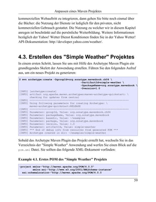 Anpassen eines Maven Projektes

kommerziellen Webauftritt zu integrieren, dann gehen Sie bitte noch einmal über
die Bücher: die Nutzung der Dienste ist lediglich für den privaten, nicht
kommerziellen Gebrauch gestattet. Die Nutzung zu welcher wir in diesem Kapitel
anregen ist beschränkt auf die persönliche Weiterbildung. Weitere Informationen
bezüglich der Yahoo! Wetter Dienst Konditionen finden Sie in der Yahoo Wetter!
API-Dokumentation: http://developer.yahoo.com/weather/.



4.3. Erstellen des "Simple Weather" Projektes
In einem ersten Schritt, lassen Sie uns mit Hilfe des Archetype Maven Plugin ein
grundlegendes Skelett der Anwendung erstellen. Führen Sie den folgenden Aufruf
aus, um ein neues Projekt zu generieren:
$ mvn archetype:create -DgroupId=org.sonatype.mavenbook.ch04 
                                          -DartifactId=simple-weather 
                                          -DpackageName=org.sonatype.mavenbook 
                                          -Dversion=1.0
[INFO] [archetype:create]
[INFO] artifact org.apache.maven.archetypes:maven-archetype-quickstart: 
       checking for updates from central
[INFO] ------------------------------------------------------------------
[INFO] Using following parameters for creating Archetype: 
       maven-archetype-quickstart:RELEASE
[INFO] ------------------------------------------------------------------
[INFO] Parameter: groupId, Value: org.sonatype.mavenbook.ch04
[INFO] Parameter: packageName, Value: org.sonatype.mavenbook
[INFO] Parameter: basedir, Value: ~/examples
[INFO] Parameter: package, Value: org.sonatype.mavenbook
[INFO] Parameter: version, Value: 1.0
[INFO] Parameter: artifactId, Value: simple-weather
[INFO] *** End of debug info from resources from generated POM ***
[INFO] Archetype created in dir: ~/examples/simple-weather


Sobald das Archetype Maven Plugin das Projekt erstellt hat, wechseln Sie in das
Verzeichnis der "Simple Weather" Anwendung und werfen Sie einen Blick auf die
pom.xml Datei. Sie sollten das folgende XML-Dokument vorfinden:


Example 4.1. Erstes POM des "Simple Weather" Projekts
<project xmlns="http://maven.apache.org/POM/4.0.0"
         xmlns:xsi="http://www.w3.org/2001/XMLSchema-instance"
  xsi:schemaLocation="http://maven.apache.org/POM/4.0.0


                                                                              59
 