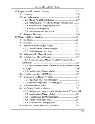 Maven: The Definitive Guide

13. Properties and Ressource Filterung ................................................. 338
    13.1. Einleitung .............................................................................. 338
    13.2. Maven Properties .................................................................. 338
        13.2.1. Maven Projekt Einstellungen ...................................... 339
        13.2.2. Properties der Maven Einstellungen (settings.xml) .... 342
        13.2.3. Properties der Umgebungsvariablen ........................... 342
        13.2.4. Java System Properties ................................................ 343
        13.2.5. Benuzerdefinierte Properties ....................................... 345
    13.3. Ressource Filterung ............................................................... 346
14. Maven in Eclipse: m2eclipse .......................................................... 351
    14.1. Einführung ............................................................................. 351
    14.2. m2eclipse ............................................................................... 351
    14.3. Installation des m2eclipse Plugins ........................................ 352
        14.3.1. Installieren der Voraussetzungen ................................ 353
        14.3.2. Installation von m2eclipse ........................................... 355
    14.4. Aufschalten der Maven Konsole ........................................... 356
    14.5. Erstellen eines Maven Projekts ............................................. 357
        14.5.1. Auschecken eines Maven Projektes von einem SCM
        Repository ............................................................................... 358
        14.5.2. Erstellen eines Maven Projekts auf der Basis eines Maven
        Archetyps ................................................................................ 360
        14.5.3. Erstellen eines Maven Moduls .................................... 364
    14.6. Erstellen einer Maven POM Datei ........................................ 367
    14.7. Importieren von Maven Projekten ........................................ 371
        14.7.1. Importiren eines Maven Projektes ............................... 373
        14.7.2. Materialisieren eines Maven Projektes ....................... 375
    14.8. Starten von Maven Builds ..................................................... 379
    14.9. Mit Maven Projekten arbeiten ............................................... 382
        14.9.1. Zufügen und Updaten von Abhängigkeiten und Plugins 384
        14.9.2. Erstellen eines Maven Modules .................................. 387
        14.9.3. Herunterladen der Quelldatei(en) ................................ 387
        14.9.4. Öffnen von Projektseiten ............................................. 387
        14.9.5. Auflösen von Abhängigkeiten ..................................... 388
    14.10. Arbeiten mit den Maven Repositorien ................................ 388

                                                                                                          viii
 
