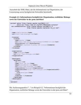 Anpassen eines Maven Projektes

Ausschnitt der XML-Datei, der die Informationen zur Organisation, der
Lizenzierung sowie bezüglich der Entwickler bereitstellt.

Example 4.2. Informationen bezüglich der Organisation, rechtlicher Belange
sowie der Entwickler in der pom.xml-Datei
<project xmlns="http://maven.apache.org/POM/4.0.0"
         xmlns:xsi="http://www.w3.org/2001/XMLSchema-instance"
  xsi:schemaLocation="http://maven.apache.org/POM/4.0.0
                      http://maven.apache.org/maven-v4_0_0.xsd">
...

  <name>simple-weather</name>
  <url>http://www.sonatype.com</url>

  <licenses>
    <license>
      <name>Apache 2</name>
      <url>http://www.apache.org/licenses/LICENSE-2.0.txt</url>
      <distribution>repo</distribution>
      <comments>A business-friendly OSS license</comments>
    </license>
  </licenses>

  <organization>
    <name>Sonatype</name>
    <url>http://www.sonatype.com</url>
  </organization>

  <developers>
    <developer>
      <id>jason</id>
      <name>Jason Van Zyl</name>
      <email>jason@maven.org</email>
      <url>http://www.sonatype.com</url>
      <organization>Sonatype</organization>
      <organizationUrl>http://www.sonatype.com</organizationUrl>
      <roles>
        <role>developer</role>
      </roles>
      <timezone>-6</timezone>
    </developer>
  </developers>
...
</project>



Die Auslassungspunkte ("...") in Beispiel 4.2, "Informationen bezüglich der
Organisation, rechtlicher Belange sowie der Entwickler in der pom.xml-Datei"
                                                                               61
 