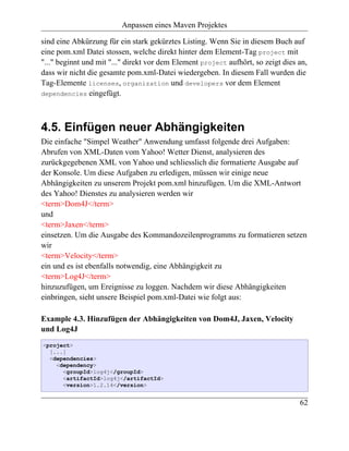 Anpassen eines Maven Projektes

sind eine Abkürzung für ein stark gekürztes Listing. Wenn Sie in diesem Buch auf
eine pom.xml Datei stossen, welche direkt hinter dem Element-Tag project mit
"..." beginnt und mit "..." direkt vor dem Element project aufhört, so zeigt dies an,
dass wir nicht die gesamte pom.xml-Datei wiedergeben. In diesem Fall wurden die
Tag-Elemente licenses, organization und developers vor dem Element
dependencies eingefügt.




4.5. Einfügen neuer Abhängigkeiten
Die einfache "Simpel Weather" Anwendung umfasst folgende drei Aufgaben:
Abrufen von XML-Daten vom Yahoo! Wetter Dienst, analysieren des
zurückgegebenen XML von Yahoo und schliesslich die formatierte Ausgabe auf
der Konsole. Um diese Aufgaben zu erledigen, müssen wir einige neue
Abhängigkeiten zu unserem Projekt pom.xml hinzufügen. Um die XML-Antwort
des Yahoo! Dienstes zu analysieren werden wir
<term>Dom4J</term>
und
<term>Jaxen</term>
einsetzen. Um die Ausgabe des Kommandozeilenprogramms zu formatieren setzen
wir
<term>Velocity</term>
ein und es ist ebenfalls notwendig, eine Abhängigkeit zu
<term>Log4J</term>
hinzuzufügen, um Ereignisse zu loggen. Nachdem wir diese Abhängigkeiten
einbringen, sieht unsere Beispiel pom.xml-Datei wie folgt aus:

Example 4.3. Hinzufügen der Abhängigkeiten von Dom4J, Jaxen, Velocity
und Log4J
<project>
  [...]
  <dependencies>
    <dependency>
      <groupId>log4j</groupId>
      <artifactId>log4j</artifactId>
      <version>1.2.14</version>


                                                                                  62
 