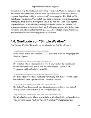 Anpassen eines Maven Projektes

Bibliotheken wie Hibernate oder dem Spring Framework. Wenn Sie auf dieser Site
nach einem Artefakt suchen, werden Ihnen der artefactId-Wert sowie alle im
zentralen Repository verfügbaren version-Werte ausgegeben. Ein Klick auf die
Details einer bestimmten Version lädt eine Seite, welche das Element dependency
wiedergibt, dieses können Sie kopieren und in die pom.xml Datei Ihres eigenen
Projekt einfügen. Wenn Sie eine Abhängigkeit finden müssen, so lohnt es sich,
mvnrepository.com zu benutzen. Auch werden Sie dann werden festestellen, dass
bestimmte Bibliotheken über mehr als eine groupId verfügen. Dieses Werkzeug
wird Ihnen helfen das Maven-Repository zu verstehen.



4.6. Quellcode von "Simple Weather"
Das "Simple Weather" Beispielprogramm besteht aus fünf Java-Klassen:

   org.sonatype.mavenbook.weather.Main
   Diese Klasse enthält eine statische main()-Funktion, es ist der Ausgangspunkt
   für dieses System.

   org.sonatype.mavenbook.weather.Weather
   Die Weather-Klasse ist ein einfaches Java-Bean, welches die Koordinaten
   unseres Wetterberichtes, sowie eine Anzahl wichtiger Daten wie z.B
   Temperatur und Luftfeuchtigkeit vorhält.

   org.sonatype.mavenbook.weather.YahooRetriever
   Die YahooRetriever Klasse stellt eine Verbindung zum Yahoo! Wetter Dienst
   her und liefert einen InputStream der Daten des Dienstes.

   org.sonatype.mavenbook.weather.YahooParser
   Die YahooParser Klasse analysiert das zurückgegebene XML vom Yahoo!
   Wetter Dienst und wandelt es in ein Weather-Objekt um.

   org.sonatype.mavenbook.weather.WeatherFormatter
   Die WeatherFormatter Klasse setzt auf einem Weather Objekt auf, erstellt einen
   VelocityContext, und führt ein Velocity Template (Vorlage) daruaf aus.

                                                                               64
 