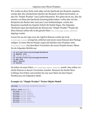Anpassen eines Maven Projektes

Wir wollen an diese Stelle nicht näher auf den Quellcode des Beispiels eingehen,
werden aber alle erforderlichen Quellen des Beispiels im Buch bereitstellen, so
dass Sie "Simple Weather" zum Laufen bekommen. Wir gehen davon aus, dass die
meisten von Ihnen den Quellcode heruntergeladen haben, wollen aber mit den
Beispielen des Buches aber auch jene Leser berücksichtigen, welche den
Beispielen innerhalb des Kapitels Schritt-für-Schritt folgen. Die folgenden
Abschnitte legen den Quellcode der Klassen des "Simple Weather" Projekt dar.
Diese Klassen sollten alle in das gleiche Paket com.sonatype.maven.weather
abgelegt werden.
Lassen Sie uns die App sowie die AppTest Klassen welche das Goal
archetype:create erzeugt hat, entfernen und unsere neuen Klassen dem Package
zufügen. In einem Maven-Projekt, liegen alle Quellen eines Projektes unter
/src/main/java. Aus dem Basis-Verzeichnis des neuen Projekts heraus, führen
Sie die folgenden Befehle aus:
$   cd src/test/java/org/sonatype/mavenbook
$   rm AppTest.java
$   cd ../../../../../..
$   cd src/main/java/org/sonatype/mavenbook
$   rm App.java
$   mkdir weather
$   cd weather


Sie haben ein neues Paket com.sonatype.maven.weather erstellt. Nun sollten wir
etliche Klassen in diesem Verzeichnis erstellen. Benutzen Sie hierfür Ihren
Lieblings-Text-Editor und erstellen Sie eine neue Datei mit dem Namen
Weather.java mit folgendem Inhalt:

Example 4.4. "Simple Weather" Wetter Objekt Modell
package org.sonatype.mavenbook.weather;

public class Weather {
  private String city;
  private String region;
  private String country;
  private String condition;
  private String temp;
  private String chill;
  private String humidity;



                                                                              65
 