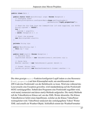 Anpassen eines Maven Projektes

public class Main {

    public static void main(String[] args) throws Exception {
      // Configure Log4J
      PropertyConfigurator.configure(Main.class.getClassLoader()
                                         .getResource("log4j.properties"));

        // Read the Zip Code from the Command-line (if none supplied, use 60202)
        String zipcode = "60202";
        try {
          zipcode = args[0]);
        } catch( Exception e ) {}

        // Start the program
        new Main(zipcode).start();
    }

    private String zip;

    public Main(String zip) {
      this.zip = zip;
    }

    public void start() throws Exception {
      // Retrieve Data
      InputStream dataIn = new YahooRetriever().retrieve( zip );

        // Parse Data
        Weather weather = new YahooParser().parse( dataIn );

        // Format (Print) Data
        System.out.print( new WeatherFormatter().format( weather ) );
    }
}



Die oben gezeigte main()-Funktion konfiguriert Log4J indem es eine Ressource
(log4j.properties) auf dem Klassenpfad sucht, um anschliessend einen
ZIP-Code/eine Postleitzahl von der Befehlszeile zu lesen. Wird eine während des
Leseversuchs eine Exception geworfen, wird standardmässig auf die Postleitzahl
60202 zurückgegriffen. Sobald dem Programm eine Postleitzahl zugeführt wird,
wird main() instanziert und deren start()-Methode aufgerufen. Die start()-Methode
ruft die YahooRetriever Klasse auf, um das XML-Wetter abzurufen. Die Klasse
YahooRetriever liefert einen InputStream, welcher an die Klasse YahooParser
weitergeleitet wird. YahooParser analysiert das zurückgegebene Yahoo! Wetter
XML und erstellt ein Weather-Objekt. Schließlich nimmt der WeatherFormatter

                                                                                   67
 