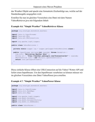 Anpassen eines Maven Projektes

das Weather Objekt und spuckt eine formatierte Zeichenfolge aus, welche auf der
Standardausgabe ausgegeben wird.
Erstellen Sie nun im gleichen Verzeichnis eine Datei mit dem Namen
YahooRetriever.java mit folgendem Inhalt:

Example 4.6. "Simple Weather" YahooRetriever Klasse
package org.sonatype.mavenbook.weather;

import java.io.InputStream;
import java.net.URL;
import java.net.URLConnection;

import org.apache.log4j.Logger;

public class YahooRetriever {

    private static Logger log = Logger.getLogger(YahooRetriever.class);

    public InputStream retrieve(int zipcode) throws Exception {
      log.info( "Retrieving Weather Data" );
      String url = "http://weather.yahooapis.com/forecastrss?p=" + zipcode;
      URLConnection conn = new URL(url).openConnection();
      return conn.getInputStream();
    }
}



Diese einfache Klasse öffnet eine URLConnection auf die Yahoo! Wetter-API und
liefert einen InputStream. Um den InputStream verarbeiten zu können müssen wir
im gleichen Verzeichnis eine Datei YahooParser.java erstellen.

Example 4.7. "Simple Weather" YahooParser Klasse
package org.sonatype.mavenbook.weather;

import java.io.InputStream;
import java.util.HashMap;
import java.util.Map;

import   org.apache.log4j.Logger;
import   org.dom4j.Document;
import   org.dom4j.DocumentFactory;
import   org.dom4j.io.SAXReader;

public class YahooParser {

                                                                              68
 