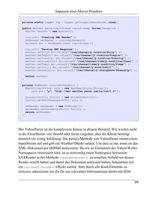 Anpassen eines Maven Projektes

    private static Logger log = Logger.getLogger(YahooParser.class);

    public Weather parse(InputStream inputStream) throws Exception {
      Weather weather = new Weather();

        log.info( "Creating XML Reader" );
        SAXReader xmlReader = createXmlReader();
        Document doc = xmlReader.read( inputStream );

        log.info( "Parsing XML Response" );
        weather.setCity( doc.valueOf("/rss/channel/y:location/@city") );
        weather.setRegion( doc.valueOf("/rss/channel/y:location/@region") );
        weather.setCountry( doc.valueOf("/rss/channel/y:location/@country") );
        weather.setCondition( doc.valueOf("/rss/channel/item/y:condition/@text") );
        weather.setTemp( doc.valueOf("/rss/channel/item/y:condition/@temp") );
        weather.setChill( doc.valueOf("/rss/channel/y:wind/@chill") );
        weather.setHumidity( doc.valueOf("/rss/channel/y:atmosphere/@humidity") );

        return weather;
    }

    private SAXReader createXmlReader() {
      Map<String,String> uris = new HashMap<String,String>();
          uris.put( "y", "http://xml.weather.yahoo.com/ns/rss/1.0" );

        DocumentFactory factory = new DocumentFactory();
        factory.setXPathNamespaceURIs( uris );

        SAXReader xmlReader = new SAXReader();
        xmlReader.setDocumentFactory( factory );
        return xmlReader;
    }
}



Der YahooParser ist die komplexeste Klasse in diesem Beispiel. Wir werden nicht
in die Einzelheiten von Dom4J oder Jaxen eingehen, aber die Klasse benötigt
dennoch ein wenig Erklärung. Die parse()-Methode von YahooParser nimmt einen
InputStream auf und gibt ein Weather-Objekt zurück. Um dies zu tun, muss sie das
XML-Dokument per DOM4J analysieren. Da wir an Elementen des Yahoo!Wetter
Namespaces interessiert sind, ist es notwendig einen Namespace bewussten
SAXReader in der Methode createXmlReader() zu erstellen. Sobald wir diesen
Reader erstellt haben und damit das Dokument analysiert haben, bekommen wir
ein org.dom4j.Document-Objekt zurück. Statt durch alle Kind-Elemente zu
iterieren, adressieren wir die für uns relevanten Informationen direkt mit Hilfe

                                                                                69
 