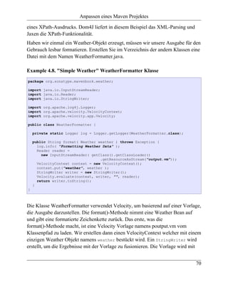 Anpassen eines Maven Projektes

eines XPath-Ausdrucks. Dom4J liefert in diesem Beispiel das XML-Parsing und
Jaxen die XPath-Funktionalität.
Haben wir einmal ein Weather-Objekt erzeugt, müssen wir unsere Ausgabe für den
Gebrauch lesbar formatieren. Erstellen Sie im Verzeichnis der andern Klassen eine
Datei mit dem Namen WeatherFormatter.java.

Example 4.8. "Simple Weather" WeatherFormatter Klasse
package org.sonatype.mavenbook.weather;

import java.io.InputStreamReader;
import java.io.Reader;
import java.io.StringWriter;

import org.apache.log4j.Logger;
import org.apache.velocity.VelocityContext;
import org.apache.velocity.app.Velocity;

public class WeatherFormatter {

    private static Logger log = Logger.getLogger(WeatherFormatter.class);

    public String format( Weather weather ) throws Exception {
      log.info( "Formatting Weather Data" );
      Reader reader =
        new InputStreamReader( getClass().getClassLoader()
                                   .getResourceAsStream("output.vm"));
      VelocityContext context = new VelocityContext();
      context.put("weather", weather );
      StringWriter writer = new StringWriter();
      Velocity.evaluate(context, writer, "", reader);
      return writer.toString();
    }
}



Die Klasse WeatherFormatter verwendet Velocity, um basierend auf einer Vorlage,
die Ausgabe darzustellen. Die format()-Methode nimmt eine Weather Bean auf
und gibt eine formatierte Zeichenkette zurück. Das erste, was die
format()-Methode macht, ist eine Velocity Vorlage namens poutput.vm vom
Klassenpfad zu laden. Wir erstellen dann einen VelocityContext welcher mit einem
einzigen Weather Objekt namens weather bestückt wird. Ein StringWriter wird
erstellt, um die Ergebnisse mit der Vorlage zu fusionieren. Die Vorlage wird mit


                                                                              70
 