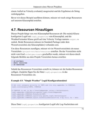 Anpassen eines Maven Projektes

einem Aufruf an Velocity.evaluate() ausgewertet und die Ergebnisse als String
zurückgegeben.
Bevor wir dieses Beispiel ausführen können, müssen wir noch einige Ressourcen
auf unserem Klassenpfad erstellen.



4.7. Resourcen Hinzufügen
Dieses Projekt hängt von zwei Klassenpfad Ressourcen ab: Die main()-Klasse
konfiguriert Log4J mit log4j.properties vom Klassenpfad, und die
WeatherFormatter Klasse greift auf eine Velocity Vorlage namens output.vm
zurück. Beide Ressourcen müssen im Standard-Package (oder dem
Wurzelverzeichnis des Klassenpfades) vorhanden sein.
Um diese Ressourcen zuzufügen, müssen wir im Wurzelverzeichnis ein neues
Verzeichnis /project-src/main/resources erstellen. Da das Verzeichnis nicht
nicht vom Goal archetype:create geschaffen wurde, müssen wir dieses durch
folgende Befehle aus dem Projekt Verzeichnis heraus erstellen:
$ cd src/main
$ mkdir resources
$ cd resources


Sobald das Ressourcen-Verzeichnis erstellt ist, können wir die beiden Ressourcen
zufügen. Zunächst fügen Sie die Datei log4j.properties in das
Ressourcen-Verzeichnis ein.

Example 4.9. "Simple Weather" Log4J Konfigurationsdatei
# Set root category priority to INFO and its only appender to CONSOLE.
log4j.rootCategory=INFO, CONSOLE

# CONSOLE is set to be a ConsoleAppender using a PatternLayout.
log4j.appender.CONSOLE=org.apache.log4j.ConsoleAppender
log4j.appender.CONSOLE.Threshold=INFO
log4j.appender.CONSOLE.layout=org.apache.log4j.PatternLayout
log4j.appender.CONSOLE.layout.ConversionPattern=%-4r %-5p %c{1} %x - %m%n



Diese Datei log4j.properties konfiguriert Log4J alle Log-Nachrichten mit

                                                                                71
 