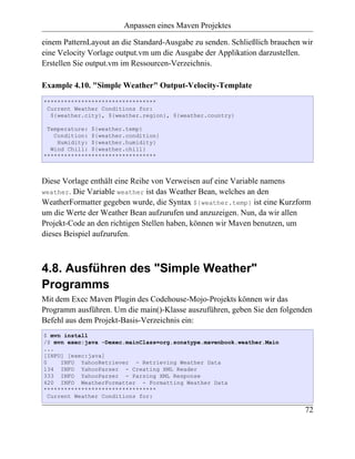 Anpassen eines Maven Projektes

einem PatternLayout an die Standard-Ausgabe zu senden. Schließlich brauchen wir
eine Velocity Vorlage output.vm um die Ausgabe der Applikation darzustellen.
Erstellen Sie output.vm im Ressourcen-Verzeichnis.

Example 4.10. "Simple Weather" Output-Velocity-Template
*********************************
 Current Weather Conditions for:
  ${weather.city}, ${weather.region}, ${weather.country}

 Temperature: ${weather.temp}
   Condition: ${weather.condition}
    Humidity: ${weather.humidity}
  Wind Chill: ${weather.chill}
*********************************



Diese Vorlage enthält eine Reihe von Verweisen auf eine Variable namens
weather. Die Variable weather ist das Weather Bean, welches an den
WeatherFormatter gegeben wurde, die Syntax ${weather.temp} ist eine Kurzform
um die Werte der Weather Bean aufzurufen und anzuzeigen. Nun, da wir allen
Projekt-Code an den richtigen Stellen haben, können wir Maven benutzen, um
dieses Beispiel aufzurufen.



4.8. Ausführen des "Simple Weather"
Programms
Mit dem Exec Maven Plugin des Codehouse-Mojo-Projekts können wir das
Programm ausführen. Um die main()-Klasse auszuführen, geben Sie den folgenden
Befehl aus dem Projekt-Basis-Verzeichnis ein:
$ mvn install
/$ mvn exec:java -Dexec.mainClass=org.sonatype.mavenbook.weather.Main
...
[INFO] [exec:java]
0     INFO YahooRetriever - Retrieving Weather Data
134 INFO YahooParser - Creating XML Reader
333 INFO YahooParser - Parsing XML Response
420 INFO WeatherFormatter - Formatting Weather Data
*********************************
  Current Weather Conditions for:

                                                                            72
 