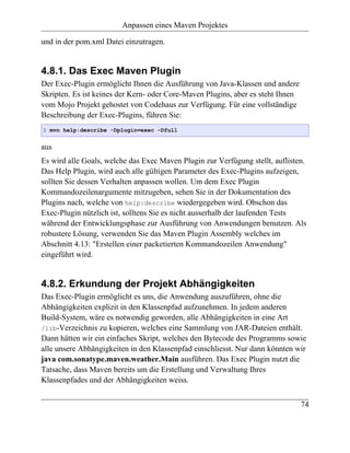 Anpassen eines Maven Projektes

und in der pom.xml Datei einzutragen.


4.8.1. Das Exec Maven Plugin
Der Exec-Plugin ermöglicht Ihnen die Ausführung von Java-Klassen und andere
Skripten. Es ist keines der Kern- oder Core-Maven Plugins, aber es steht Ihnen
vom Mojo Projekt gehostet von Codehaus zur Verfügung. Für eine vollständige
Beschreibung der Exec-Plugins, führen Sie:
$ mvn help:describe -Dplugin=exec -Dfull


aus
Es wird alle Goals, welche das Exec Maven Plugin zur Verfügung stellt, auflisten.
Das Help Plugin, wird auch alle gültigen Parameter des Exec-Plugins aufzeigen,
sollten Sie dessen Verhalten anpassen wollen. Um dem Exec Plugin
Kommandozeilenargumente mitzugeben, sehen Sie in der Dokumentation des
Plugins nach, welche von help:describe wiedergegeben wird. Obschon das
Exec-Plugin nützlich ist, solltens Sie es nicht ausserhalb der laufenden Tests
während der Entwicklungsphase zur Ausführung von Anwendungen benutzen. Als
robustere Lösung, verwenden Sie das Maven Plugin Assembly welches im
Abschnitt 4.13: "Erstellen einer packetierten Kommandozeilen Anwendung"
eingeführt wird.


4.8.2. Erkundung der Projekt Abhängigkeiten
Das Exec-Plugin ermöglicht es uns, die Anwendung auszuführen, ohne die
Abhängigkeiten explizit in den Klassenpfad aufzunehmen. In jedem anderen
Build-System, wäre es notwendig geworden, alle Abhängigkeiten in eine Art
/lib-Verzeichnis zu kopieren, welches eine Sammlung von JAR-Dateien enthält.
Dann hätten wir ein einfaches Skript, welches den Bytecode des Programms sowie
alle unsere Abhängigkeiten in den Klassenpfad einschliesst. Nur dann könnten wir
java com.sonatype.maven.weather.Main ausführen. Das Exec Plugin nutzt die
Tatsache, dass Maven bereits um die Erstellung und Verwaltung Ihres
Klassenpfades und der Abhängigkeiten weiss.


                                                                                 74
 