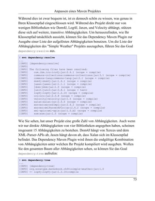 Anpassen eines Maven Projektes

Während dies ist zwar bequem ist, ist es dennoch schön zu wissen, was genau in
Ihren Klassenpfad eingeschlossen wird. Während des Projekt direkt nur von
wenigen Bibliotheken wie Dom4J, Log4J, Jaxen, und Velocity abhängt, stützen
diese sich auf weitere, transitive Abhängigkeiten. Um herauszufinden, wie Ihr
Klassenpfad tatsächlich aussieht, können Sie das Dependency Maven Plugin zur
Ausgabe einer Liste der aufgelösten Abhängigkeiten benutzen. Um die Liste der
Abhängigkeiten des "Simple Weather" Projekts auszugeben, führen Sie das Goal
dependency:resolve aus.

$ mvn dependency:resolve
...
[INFO] [dependency:resolve]
[INFO]
[INFO] The following files have been resolved:
[INFO]    com.ibm.icu:icu4j:jar:2.6.1 (scope = compile)
[INFO]    commons-collections:commons-collections:jar:3.1 (scope = compile)
[INFO]    commons-lang:commons-lang:jar:2.1 (scope = compile)
[INFO]    dom4j:dom4j:jar:1.6.1 (scope = compile)
[INFO]    jaxen:jaxen:jar:1.1.1 (scope = compile)
[INFO]    jdom:jdom:jar:1.0 (scope = compile)
[INFO]    junit:junit:jar:3.8.1 (scope = test)
[INFO]    log4j:log4j:jar:1.2.14 (scope = compile)
[INFO]    oro:oro:jar:2.0.8 (scope = compile)
[INFO]    velocity:velocity:jar:1.5 (scope = compile)
[INFO]    xalan:xalan:jar:2.6.0 (scope = compile)
[INFO]    xerces:xercesImpl:jar:2.6.2 (scope = compile)
[INFO]    xerces:xmlParserAPIs:jar:2.6.2 (scope = compile)
[INFO]    xml-apis:xml-apis:jar:1.0.b2 (scope = compile)
[INFO]    xom:xom:jar:1.0 (scope = compile)


Wie Sie sehen, hat unser Projekt eine große Zahl von Abhängigkeiten. Auch wenn
wir nur direkte Abhängigkeiten von vier Bibliotheken angegeben haben, scheinen
insgesamt 15 Abhängigkeiten zu bestehen. Dom4J hängt von Xerces und dem
XML-Parser-APIs ab, Jaxen hängt davon ab, dass Xalan sich im Klassenpfad
befindet. Das Dependency Maven Plugin wird ihnen die endgültige Kombination
von Abhängigkeiten unter welchen Ihr Projekt kompiliert wird ausgeben. Wollen
Sie den gesamten Baum aller Abhängigkeiten sehen, so können Sie das Goal
dependency:tree aufrufen:

$ mvn dependency:tree
...
[INFO] [dependency:tree]
[INFO] org.sonatype.mavenbook.ch04:simple-weather:jar:1.0
[INFO] +- log4j:log4j:jar:1.2.14:compile


                                                                                 75
 