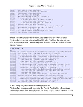 Anpassen eines Maven Projektes

[INFO]   +-   dom4j:dom4j:jar:1.6.1:compile
[INFO]   |    - xml-apis:xml-apis:jar:1.0.b2:compile
[INFO]   +-   jaxen:jaxen:jar:1.1.1:compile
[INFO]   |    +- jdom:jdom:jar:1.0:compile
[INFO]   |    +- xerces:xercesImpl:jar:2.6.2:compile
[INFO]   |    - xom:xom:jar:1.0:compile
[INFO]   |       +- xerces:xmlParserAPIs:jar:2.6.2:compile
[INFO]   |       +- xalan:xalan:jar:2.6.0:compile
[INFO]   |       - com.ibm.icu:icu4j:jar:2.6.1:compile
[INFO]   +-   velocity:velocity:jar:1.5:compile
[INFO]   |    +- commons-collections:commons-collections:jar:3.1:compile
[INFO]   |    +- commons-lang:commons-lang:jar:2.1:compile
[INFO]   |    - oro:oro:jar:2.0.8:compile
[INFO]   +-   org.apache.commons:commons-io:jar:1.3.2:test
[INFO]   -   junit:junit:jar:3.8.1:test
...


Sollten Sie wirklich abenteuerlich sein, oder einfach nur die volle Liste der
Abhängigkeiten sehen wollen, einschliesslich aller Artefakte, die aufgrund von
Konflikten oder anderen Gründen abgelehnt wurden, führen Sie Maven mit dem
Debug-Flag aus.
$ mvn install -X
...
[DEBUG] org.sonatype.mavenbook.ch04:simple-weather:jar:1.0 (selected for null)
[DEBUG]   log4j:log4j:jar:1.2.14:compile (selected for compile)
[DEBUG]   dom4j:dom4j:jar:1.6.1:compile (selected for compile)
[DEBUG]     xml-apis:xml-apis:jar:1.0.b2:compile (selected for compile)
[DEBUG]   jaxen:jaxen:jar:1.1.1:compile (selected for compile)
[DEBUG]     jaxen:jaxen:jar:1.1-beta-6:compile (removed - )
[DEBUG]     jaxen:jaxen:jar:1.0-FCS:compile (removed - )
[DEBUG]     jdom:jdom:jar:1.0:compile (selected for compile)
[DEBUG]     xml-apis:xml-apis:jar:1.3.02:compile (removed - nearer: 1.0.b2)
[DEBUG]     xerces:xercesImpl:jar:2.6.2:compile (selected for compile)
[DEBUG]     xom:xom:jar:1.0:compile (selected for compile)
[DEBUG]       xerces:xmlParserAPIs:jar:2.6.2:compile (selected for compile)
[DEBUG]       xalan:xalan:jar:2.6.0:compile (selected for compile)
[DEBUG]       xml-apis:xml-apis:1.0.b2.
[DEBUG]       com.ibm.icu:icu4j:jar:2.6.1:compile (selected for compile)
[DEBUG]   velocity:velocity:jar:1.5:compile (selected for compile)
[DEBUG]     commons-collections:commons-collections:jar:3.1:compile (selected for compile)
[DEBUG]     commons-lang:commons-lang:jar:2.1:compile (selected for compile)
[DEBUG]     oro:oro:jar:2.0.8:compile (selected for compile)
[DEBUG]   junit:junit:jar:3.8.1:test (selected for test)


In der Debug-Ausgabe sehen wir die Eingeweide des
Abhängigkeit-Management-Systems bei der Arbeit. Was Sie hier sehen, ist der
vollständige Baum aller Abhängigkeiten für dieses Projekt. Maven listet die vollen

                                                                                 76
 