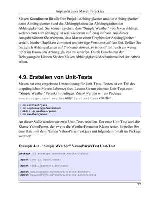 Anpassen eines Maven Projektes

Maven Koordinaten für alle Ihre Projekt-Abhängigkeiten und die Abhängigkeiten
derer Abhängigkeiten (und die Abhängigkeiten der Abhängigkeiten der
Abhängigkeiten). Sie können ersehen, dass "Simple Weather" von Jaxen abhängt,
welches von xom abhängig ist was wiederum auf icu4j aufbaut. Aus dieser
Ausgabe können Sie erkennen, dass Maven einen Graphen der Abhängigkeiten
erstellt, hierbei Duplikate eliminiert und etwaige Versionskonflikte löst. Sollten Sie
bezüglich Abhängigkeiten auf Probleme stossen, so ist es oft hilfreich ein wenig
tiefer im Baum den Abhängigkeiten zu schürfen. Durch Einschalten der
Debugausgabe können Sie den Maven Abhängigkeits-Mechanismus bei der Arbeit
sehen.



4.9. Erstellen von Unit-Tests
Maven hat eine eingebaute Unterstützung für Unit-Tests. Testen ist ein Teil des
ursprünglichen Maven Lebenszyklus. Lassen Sie uns ein paar Unit-Tests zum
"Simple Weather" Projekt hinzufügen. Zuerst werden wir ein Package
com.sonatype.maven.weather unter /src/test/java erstellen.

$   cd src/test/java
$   cd org/sonatype/mavenbook
$   mkdir -p weather/yahoo
$   cd weather/yahoo


An dieser Stelle werden wir zwei Unit-Tests erstellen. Der erste Unit Test wird die
Klasse YahooParser, der zweite die WeatherFormatter Klasse testen. Erstellen Sie
eine Datei mit dem Namen YahooParserTest.java mit folgendem Inhalt im Package
weather:

Example 4.11. "Simple Weather" YahooParserTest Unit-Test
package org.sonatype.mavenbook.weather.yahoo;

import java.io.InputStream;

import junit.framework.TestCase;

import org.sonatype.mavenbook.weather.Weather;
import org.sonatype.mavenbook.weather.YahooParser;


                                                                                   77
 