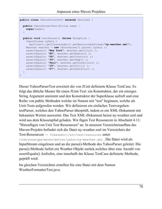 Anpassen eines Maven Projektes

public class YahooParserTest extends TestCase {

    public YahooParserTest(String name) {
      super(name);
    }

    public void testParser() throws Exception {
      InputStream nyData =
        getClass().getClassLoader().getResourceAsStream("ny-weather.xml");
      Weather weather = new YahooParser().parse( nyData );
      assertEquals( "New York", weather.getCity() );
      assertEquals( "NY", weather.getRegion() );
      assertEquals( "US", weather.getCountry() );
      assertEquals( "39", weather.getTemp() );
      assertEquals( "Fair", weather.getCondition() );
      assertEquals( "39", weather.getChill() );
      assertEquals( "67", weather.getHumidity() );
    }
}



Dieser YahooParserTest erweitert die von JUnit definierte Klasse TestCase. Es
folgt das übliche Muster für einen JUnit-Test: ein Konstruktor, der ein einziges
String Argument annimmt und den Konstruktor der Superklasse aufruft und eine
Reihe von public Methoden welche im Namen mit "test" beginnen, welche als
Unit-Tests aufgerufen werden. Wir definieren ein einfaches Testvorgehen:
testParser, welches den YahooParser überprüft, indem es ein XML-Dokument mit
bekannten Werten auswertet. Das Test XML-Dokument heisst ny-weather.xml und
wird aus dem Klassenpfad geladen. Wir fügen Test Ressourcen in Abschnitt 4.11:
"Hinzufügen von Unit Test Ressourcen" an. In unserem Verzeichnisaufbau des
Maven-Projekts befindet sich die Datei ny-weather.xml im Verzeichnis der
Test-Ressourcen -- ${basedir}/src/test/resources unter
/com/sonatype/maven/wetter/yahoo/ny-weather.xml . Die Datei wird als
InputStream eingelesen und an die parse()-Methode des YahooParser geleitet. Die
parse()-Methode liefert ein Weather Objekt zurück,welches über eine Anzahl von
assertEquals() Aufrufen, eine innerhalb der Klasse TestCase definierte Methode,
geprüft wird.
Im gleichen Verzeichnis erstellen Sie eine Datei mit dem Namen
WeatherFormatterTest.java.



                                                                             78
 