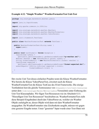Anpassen eines Maven Projektes


Example 4.12. "Simple Weather" WeatherFormatterTest Unit-Test
package org.sonatype.mavenbook.weather.yahoo;

import java.io.InputStream;

import org.apache.commons.io.IOUtils;

import org.sonatype.mavenbook.weather.Weather;
import org.sonatype.mavenbook.weather.WeatherFormatter;
import org.sonatype.mavenbook.weather.YahooParser;

import junit.framework.TestCase;

public class WeatherFormatterTest extends TestCase {

    public WeatherFormatterTest(String name) {
      super(name);
    }

    public void testFormat() throws Exception {
      InputStream nyData =
        getClass().getClassLoader().getResourceAsStream("ny-weather.xml");
      Weather weather = new YahooParser().parse( nyData );
      String formattedResult = new WeatherFormatter().format( weather );
      InputStream expected =
        getClass().getClassLoader().getResourceAsStream("format-expected.dat");
      assertEquals( IOUtils.toString( expected ).trim(),
                    formattedResult.trim() );
    }
}



Der zweite Unit Test dieses einfachen Projekts testet die Klasse WeatherFormatter.
Wie bereits die Klasse YahooParserTest, erweitert auch die Klasse
WeatherFormatterTest die Klasse TestCase des JUnit Frameworks. Die einzige
Testfunktion liest die gleiche Testressource von ${basedir}/src/test/resources
umter dem /com/sonatype/Maven/Wetter/yahoo-Verzeichnis unter Einbezug des
Unit Test Klassenpfades. Wir fügen Test Ressourcen wie im Abschnitt 4.11:
"Hinzufügen Unit Test Ressourcen" beschrieben an. WeatherFormatterTest zieht
diese Beispiel-Eingabedatei durch den YahooParser an, welcher ein Weather
Objekt zurückgibt an, dieses Objekt wird dann mit dem WeatherFormatter
ausgegeben. Da WeatherFormatter eine Zeichenkette ausgibt, müssen wir gegen
eine gesetzte Eingabe testen. Unser "gesetzter" Input wurde einer Text-Datei mit

                                                                               79
 