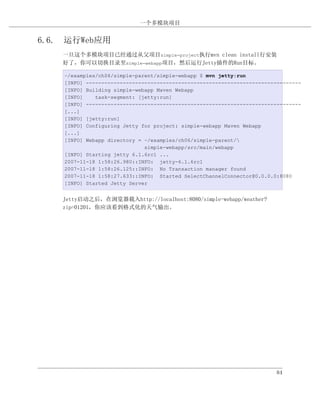 一个多模块项目


6.6. 运行Web应用
    一旦这个多模块项目已经通过从父项目simple-project执行mvn clean install行安装
    好了，你可以切换目录至simple-webapp项目，然后运行Jetty插件的Run目标。

    ~/examples/ch06/simple-parent/simple-webapp $ mvn jetty:run
    [INFO] ----------------------------------------------------------------------
    [INFO] Building simple-webapp Maven Webapp
    [INFO]    task-segment: [jetty:run]
    [INFO] ----------------------------------------------------------------------
    [...]
    [INFO] [jetty:run]
    [INFO] Configuring Jetty for project: simple-webapp Maven Webapp
    [...]
    [INFO] Webapp directory = ~/examples/ch06/simple-parent/
                              simple-webapp/src/main/webapp
    [INFO] Starting jetty 6.1.6rc1 ...
    2007-11-18 1:58:26.980::INFO: jetty-6.1.6rc1
    2007-11-18 1:58:26.125::INFO: No Transaction manager found
    2007-11-18 1:58:27.633::INFO: Started SelectChannelConnector@0.0.0.0:8080
    [INFO] Started Jetty Server


    Jetty启动之后，在浏览器载入http://localhost:8080/simple-webapp/weather?
    zip=01201，你应该看到格式化的天气输出。




                                                                         84
 