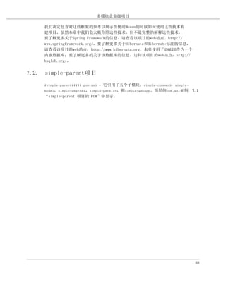 多模块企业级项目

     我们决定包含对这些框架的参考以展示在使用Maven的时候如何使用这些技术构
     建项目。虽然本章中我们会大概介绍这些技术，但不是完整的解释这些技术。
     要了解更多关于Spring Framework的信息，请查看该项目的web站点：http://
     www.springframework.org/。要了解更多关于Hibernate和Hibernate标注的信息，
     请查看该项目的web站点：http://www.hibernate.org。本章使用了HSQLDB作为一个
     内嵌数据库；要了解更多的关于该数据库的信息，访问该项目的web站点：http://
     hsqldb.org/。


7.2. simple-parent项目
                               ，它引用了五个子模块：simple-command，simple-
     #simple-parent##### pom.xml
     model，simple-weather，simple-persist，和simple-webapp。顶层的pom.xml在例 7.1
     “simple-parent 项目的 POM”中显示。




                                                                      88
 