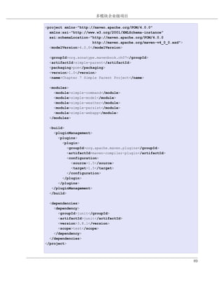 多模块企业级项目

例 7.1. simple-parent 项目的 POM
<project xmlns="http://maven.apache.org/POM/4.0.0"
  xmlns:xsi="http://www.w3.org/2001/XMLSchema-instance"
  xsi:schemaLocation="http://maven.apache.org/POM/4.0.0
                      http://maven.apache.org/maven-v4_0_0.xsd">
  <modelVersion>4.0.0</modelVersion>

  <groupId>org.sonatype.mavenbook.ch07</groupId>
  <artifactId>simple-parent</artifactId>
  <packaging>pom</packaging>
  <version>1.0</version>
  <name>Chapter 7 Simple Parent Project</name>

  <modules>
    <module>simple-command</module>
    <module>simple-model</module>
    <module>simple-weather</module>
    <module>simple-persist</module>
    <module>simple-webapp</module>
  </modules>

  <build>
    <pluginManagement>
      <plugins>
        <plugin>
           <groupId>org.apache.maven.plugins</groupId>
           <artifactId>maven-compiler-plugin</artifactId>
           <configuration>
             <source>1.5</source>
             <target>1.5</target>
           </configuration>
        </plugin>
      </plugins>
   </pluginManagement>
  </build>

  <dependencies>
    <dependency>
      <groupId>junit</groupId>
      <artifactId>junit</artifactId>
      <version>3.8.1</version>
      <scope>test</scope>
    </dependency>
  </dependencies>
</project>



                                                                   89
 