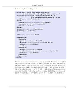 多模块企业级项目

例 7.2. simple-model 的 pom.xml

<project xmlns="http://maven.apache.org/POM/4.0.0"
         xmlns:xsi="http://www.w3.org/2001/XMLSchema-instance"
  xsi:schemaLocation="http://maven.apache.org/POM/4.0.0
                      http://maven.apache.org/maven-v4_0_0.xsd">
  <modelVersion>4.0.0</modelVersion>
  <parent>
    <groupId>org.sonatype.mavenbook.ch07</groupId>
    <artifactId>simple-parent</artifactId>
    <version>1.0</version>
  </parent>
  <artifactId>simple-model</artifactId>
  <packaging>jar</packaging>

  <name>Simple Object Model</name>

  <dependencies>
    <dependency>
      <groupId>org.hibernate</groupId>
      <artifactId>hibernate-annotations</artifactId>
      <version>3.3.0.ga</version>
    </dependency>
    <dependency>
      <groupId>org.hibernate</groupId>
      <artifactId>hibernate-commons-annotations</artifactId>
      <version>3.3.0.ga</version>
    </dependency>
  </dependencies>
</project>


在src/main/java/org/sonatype/mavenbook/weather/model中，有Weather.java，它是一
个标注过的Weather型对象。这个Weather对象是一个简单的Java bean。这意味着它的
私有成员变量如id, location, condition, wind, atmosphere, 和 date，通过公共的
getter和setter方法暴露，并且遵循这样的模式：如果一个属性名为name，那么会有一
个公有的无参数方法getName()，还有一个带有一个参数的setter方法setName(String
name)。我们只是展示了id属性的getter和setter方法，其它属性的getter和setter方
法类似，所以这里跳过了，以节省篇幅。请看例 7.3 “标注的Weather模型对象”                          。




                                                                    91
 
