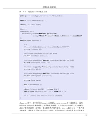 多模块企业级项目

例 7.3. 标注的Weather模型对象

package org.sonatype.mavenbook.weather.model;

import javax.persistence.*;

import java.util.Date;

@Entity
@NamedQueries({
   @NamedQuery(name="Weather.byLocation",
               query="from Weather w where w.location = :location")
})
public class Weather {

    @Id
    @GeneratedValue(strategy=GenerationType.IDENTITY)
    private Integer id;

    @ManyToOne(cascade=CascadeType.ALL)
    private Location location;

    @OneToOne(mappedBy="weather",cascade=CascadeType.ALL)
    private Condition condition;

    @OneToOne(mappedBy="weather",cascade=CascadeType.ALL)
    private Wind wind;

    @OneToOne(mappedBy="weather",cascade=CascadeType.ALL)
    private Atmosphere atmosphere;

    private Date date;

    public Weather() {}

    public Integer getId() { return id; }
    public void setId(Integer id) { this.id = id; }

    // All getter and setter methods omitted...
}


在Weather类中，我们使用Hibernate标注以为simple-persist项目提供指导。这些
标注由Hibernate用来将对象与关系数据库映射。尽管对HIberante标注的完整解释
超出了本书的范围，这里是一个为好奇者的简单解释。@Entity标注标记一个类为持
久化对象。我们省略了这个类的@Table标注，因此Hibernate将会使用这个类的名字

                                                                      92
 