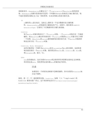 多模块企业级项目

来映射表名。@NamedQueries注解定义了一个simple-persist中WeatherDAO使用的查
询。@NamedQuery注解中的查询语句是用一个叫做Hibernate查询语言(HQL)编写的。每
个成员变量的注解定义了这一列的类型，以及该列暗示的表关联关系。

  Id
       id属性用@Id进行标注。这标记id属性为一个包含数据库表主键的属
       性。@GeneratedValue控制新的主键值如何产生。该例中，我们使用IDENTITY
       GenerationType，它使用了下层数据库的主键生成设施。


  Location
       每个Weather对象实例对应了一个Location对象。一个Location对象含有一个邮政
       编码，而@ManyToOne确认所有指向同一个Location对象的Weather对象引用了同样
       一个实例。@ManyToOne的cascade属性确保每次我们持久化一个Weather对象的时
       候也会持久化一个Location对象。

  Condition, Wind, Atmosphere
       这些对象的每一个都作为@OneToOne而且CascadeType为ALL进行映射。这意味着
       每次我们保存一个Weather对象，我们将会往Weather表，Condition表，Wind表，
       和Atmosphere表，插入一行，

  Date
       Date没有被标注，这以为着Hibernate将会使用所有列的默认值来定义该映射。
       列名将会是date，列的类型会是匹配Date对象的适当时间。

               注意

               如果你有一个希望从表映射中忽略的属性，你可以使用@Transient标
               注这个属性。

接着，看一下一个二级的模型对象，Condition，如例 7.4 “simple-model 的
Condition 模型对象”所示。这个类同样也存在于src/main/java/org/sonatype/
mavenbook/weather/model。




                                                         93
 