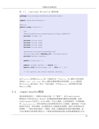 多模块企业级项目

     例 7.4. simple-model 的 Condition 模型对象

     package org.sonatype.mavenbook.weather.model;

     import javax.persistence.*;

     @Entity
     public class Condition {

         @Id
         @GeneratedValue(strategy=GenerationType.IDENTITY)
         private Integer id;

         private   String   text;
         private   String   code;
         private   String   temp;
         private   String   date;

         @OneToOne(cascade=CascadeType.ALL)
         @JoinColumn(name="weather_id", nullable=false)
         private Weather weather;

         public Condition() {}

         public Integer getId() { return id; }
         public void setId(Integer id) { this.id = id; }

         // All getter and setter methods omitted...
     }


     这个Condition类类似于Weather类。它被标注为一个@Entity，在id属性上也有相似
     的标注。text，code，temp，和date属性也都使用默认的列设置，weather属性使
     用了@OneToOne进行标注，而另一个标注通过一个名为weather_id的外键引用关联
     的Weather对象。


7.4. simple-weather模块
     我们将要检查的下一个模块可以被认为是一个“服务”。这个simple-weather
     模块包含了所有从Yahoo! Weather RSS数据源获取数据并解析的必要逻辑。虽然
     simple-weather只包含了三个Java类和一个JUnit测试，它还将展现为一个单独的组
     件，WeatherService，同时为简单web应用和简单命令行工具服务。通常来说一个企业
     级项目会包含一些API模块，这写模块包含了重要的业务逻辑，或者与外部系统交互
     的逻辑。一个银行系统可能有一个模块，从第三方数据提供者获取并解析数据，而一
     个显示赛事比分的系统可能会与一个提供实时篮球或足球比分的XML数据源进行交互。

                                                             94
 