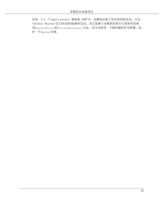 多模块企业级项目

在例 7.5 “simple-weather 模块的 POM”     中，该模块封装了所有的网络活动，以及
与Yahoo! Weather交互涉及的XML解析活动。其它依赖于该模块的项目只要简单的调
用WeatherService的retrieveForecast()方法，该方法接受一个邮政编码作为参数，返
回一个Weather对象。




                                                     95
 