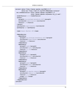 多模块企业级项目

例 7.5. simple-weather 模块的 POM
<project xmlns="http://maven.apache.org/POM/4.0.0"
         xmlns:xsi="http://www.w3.org/2001/XMLSchema-instance"
  xsi:schemaLocation="http://maven.apache.org/POM/4.0.0
                      http://maven.apache.org/maven-v4_0_0.xsd">
  <modelVersion>4.0.0</modelVersion>
  <parent>
    <groupId>org.sonatype.mavenbook.ch07</groupId>
    <artifactId>simple-parent</artifactId>
    <version>1.0</version>
  </parent>
  <artifactId>simple-weather</artifactId>
  <packaging>jar</packaging>

  <name>Simple Weather API</name>

  <dependencies>
    <dependency>
      <groupId>org.sonatype.mavenbook.ch07</groupId>
      <artifactId>simple-model</artifactId>
      <version>1.0</version>
    </dependency>
    <dependency>
      <groupId>log4j</groupId>
      <artifactId>log4j</artifactId>
      <version>1.2.14</version>
    </dependency>
    <dependency>
      <groupId>dom4j</groupId>
      <artifactId>dom4j</artifactId>
      <version>1.6.1</version>
    </dependency>
    <dependency>
      <groupId>jaxen</groupId>
      <artifactId>jaxen</artifactId>
      <version>1.1.1</version>
    </dependency>
    <dependency>
      <groupId>org.apache.commons</groupId>
      <artifactId>commons-io</artifactId>
      <version>1.3.2</version>
      <scope>test</scope>
    </dependency>
  </dependencies>
</project>



                                                                   96
 