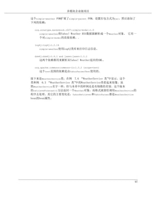 多模块企业级项目

这个simple-weather POM扩展了simple-parent POM，设置打包方式为jar，然后添加了
下列的依赖：

  org.sonatype.mavenbook.ch07:simple-model:1.0
     simple-weather将Yahoo!
                      Weather RSS数据源解析成一个Weather对象。 它有一
     个对simple-model的直接依赖。.

  log4j:log4j:1.2.14
     simple-weather使用Log4J类库来打印日志信息。


  dom4j:dom4j:1.6.1 and jaxen:jaxen:1.1.1
     这两个依赖都用来解析从Yahoo! Weather返回的XML。

  org.apache.commons:commons-io:1.3.2 (scope=test)
     这个test范围的依赖是由YahooParserTest使用的。

接下来是WeatherService类，在例 7.6 “WeatherService 类”中显示。这个
类和例 6.3 “WeatherService 类”中的WeatherService类看起来很像。虽
然WeatherService名字一样，但与本章中的样例还是有细微的差别。这个版本
的retrieveForecast()方法返回一个Weather对象，而格式就留给调用WeatherService的
程序去处理。其它的主要变化是，YahooRetriever和YahooParser都是WeatherService
bean的bean属性。




                                                         97
 