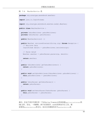 多模块企业级项目

例 7.6. WeatherService 类

package org.sonatype.mavenbook.weather;

import java.io.InputStream;

import org.sonatype.mavenbook.weather.model.Weather;

public class WeatherService {

    private YahooRetriever yahooRetriever;
    private YahooParser yahooParser;

    public WeatherService() {}

    public Weather retrieveForecast(String zip) throws Exception {
      // Retrieve Data
      InputStream dataIn = yahooRetriever.retrieve(zip);

        // Parse DataS
        Weather weather = yahooParser.parse(zip, dataIn);

        return weather;
    }

    public YahooRetriever getYahooRetriever() {
      return yahooRetriever;
    }

    public void setYahooRetriever(YahooRetriever yahooRetriever) {
      this.yahooRetriever = yahooRetriever;
    }

    public YahooParser getYahooParser() {
      return yahooParser;
    }

    public void setYahooParser(YahooParser yahooParser) {
      this.yahooParser = yahooParser;
    }
}


最后，在这个项目中我们有一个由Spring Framework用来创建ApplicationContext的
XML文件。首先，一些解释：两个应用程序，web应用和命令行工具，都
需要和WeatherService类交互，而且它们都使用名字weatherService从

                                                                     98
 