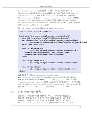多模块企业级项目

     Spring ApplicationContext获取此类的一个实例。我们的web应用使用一个
     与WeatherService实例关联的Spring MVC控制器，我们的命令行应用在静态main()方
     法中从ApplicationContext载入这个WeatherService。为了鼓励重用，我们已经
     在src/main/resources中包含了一个applicationContext-weather.xml文件，这样便在
     classpath中可用。依赖于simple-weather模块的模块可以使用Spring Framework中
     的ClasspathXmlApplicationContext载入这个Application Context。之后它们就能引用
     名为weatherService的WeatherService实例。

     例 7.7. simple-weather模块的Spring Application Context

     <?xml version="1.0" encoding="UTF-8"?>

     <beans xmlns="http://www.springframework.org/schema/beans"
         xmlns:xsi="http://www.w3.org/2001/XMLSchema-instance"
         xsi:schemaLocation="http://www.springframework.org/schema/beans
                  http://www.springframework.org/schema/beans/spring-beans-2.0.xsd
         default-lazy-init="true">

         <bean id="weatherService"
                  class="org.sonatype.mavenbook.weather.WeatherService">
           <property name="yahooRetriever" ref="yahooRetriever"/>
           <property name="yahooParser" ref="yahooParser"/>
         </bean>

         <bean id="yahooRetriever"
                  class="org.sonatype.mavenbook.weather.YahooRetriever"/>

         <bean id="yahooParser"
                  class="org.sonatype.mavenbook.weather.YahooParser"/>
     </beans>

     该文档定义了三个bean：yahooParser，yahooRetriever，
     和weatherService。weatherService bean是WeatherService的一个实例，这个XML文
     档通过引用对应类的命名实例来填充yahooParser和yahooRetriever属性。可以将这
     个applicationContext-weather.xml文件看作是定义了这个多模块项目中一个子系统的
     架构。其它项目如simple-webapp和simple-command可以引用这个上下文，获取一个已经
     建立好与YahooRetriever和YahooParser实例关系的WeatherService实例。


7.5. simple-persist模块
     该模块定义了两个简单的数据访问对象（DAO）。一个DAO是一个提供持久
     化操作接口的对象。在这个应用中我们使用了对象关系映射（ORM）框架
     Hibernate，DAO通常在对象旁边定义。在本项目中，我们定义两个DAO对
     象：WeatherDAO和LocationDAO。WeatherDAO类允许我们保存一个Weather对象

                                                                            99
 