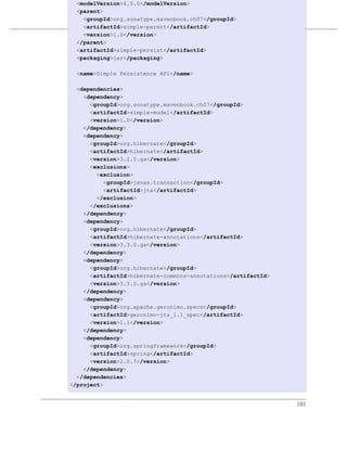 <modelVersion>4.0.0</modelVersion>
 <parent>
   <groupId>org.sonatype.mavenbook.ch07</groupId>
                       多模块企业级项目
   <artifactId>simple-parent</artifactId>
   <version>1.0</version>
例 7.8. simple-persist 的 POM
 </parent>
 <artifactId>simple-persist</artifactId>
 <packaging>jar</packaging>

  <name>Simple Persistence API</name>

  <dependencies>
    <dependency>
      <groupId>org.sonatype.mavenbook.ch07</groupId>
      <artifactId>simple-model</artifactId>
      <version>1.0</version>
    </dependency>
    <dependency>
      <groupId>org.hibernate</groupId>
      <artifactId>hibernate</artifactId>
      <version>3.2.5.ga</version>
      <exclusions>
        <exclusion>
           <groupId>javax.transaction</groupId>
           <artifactId>jta</artifactId>
        </exclusion>
      </exclusions>
    </dependency>
    <dependency>
      <groupId>org.hibernate</groupId>
      <artifactId>hibernate-annotations</artifactId>
      <version>3.3.0.ga</version>
    </dependency>
    <dependency>
      <groupId>org.hibernate</groupId>
      <artifactId>hibernate-commons-annotations</artifactId>
      <version>3.3.0.ga</version>
    </dependency>
    <dependency>
      <groupId>org.apache.geronimo.specs</groupId>
      <artifactId>geronimo-jta_1.1_spec</artifactId>
      <version>1.1</version>
    </dependency>
    <dependency>
      <groupId>org.springframework</groupId>
      <artifactId>spring</artifactId>
      <version>2.0.7</version>
    </dependency>
  </dependencies>
</project>


                                                               101
 