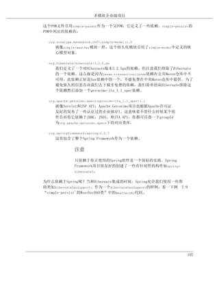 多模块企业级项目

这个POM文件引用simple-parent作为一个父POM，它定义了一些依赖。simple-persist的
POM中列出的依赖有：

  org.sonatype.mavenbook.ch07:simple-model:1.0
     就像simple-weather模块一样，这个持久化模块引用了simple-model中定义的核
     心模型对象。

  org.hibernate:hibernate:3.2.5.ga
     我们定义了一个对HIbernate版本3.2.5ga的依赖，但注意我们排除了Hibernate
     的一个依赖。这么做是因为javax.transaction:javax依赖在公共Maven仓库中不
     可用。此依赖正好是Sun依赖中的一个，不能免费在中央Maven仓库中提供。为了
     避免烦人的信息告诉我们去下载非免费的依赖，我们简单的从Hibernate排除这
     个依赖然后添加一个geronimo-jta_1.1_spec依赖。

  org.apache.geronimo.specs:geronimo-jta_1.1_spec:1.1
     就像Servlet和JSP API，Apache Geronimo项目也根据Apache许可证
     友好的发布了一些认证过的企业级API。这意味着不管什么时候某个组
     件告诉你它依赖于JDBC，JNDI，和JTA API，你都可以查一下groupId
     为org.apache.geronimo.specs下的对应类库。

  org.springframework:spring:2.0.7
     这里包含了整个Spring Framework作为一个依赖。

               注意

               只依赖于你正使用的Spring组件是一个很好的实践。Spring
               Framework项目很友好的创建了一些有针对性的构件如spring-
               hibernate3。


为什么依赖于Spring呢？当和Hibernate集成的时候，Spring允许我们使用一些帮
助类如HibernateDaoSupport。作为一个HibernateDaoSupport的样例，看一下例 7.9
“simple-persist'的WeatherDAO类”中的WeatherDAO代码。




                                                         102
 