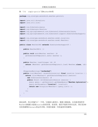 多模块企业级项目

例 7.9. simple-persist'的WeatherDAO类

package org.sonatype.mavenbook.weather.persist;

import java.util.ArrayList;
import java.util.List;

import   org.hibernate.Query;
import   org.hibernate.Session;
import   org.springframework.orm.hibernate3.HibernateCallback;
import   org.springframework.orm.hibernate3.support.HibernateDaoSupport;

import org.sonatype.mavenbook.weather.model.Location;
import org.sonatype.mavenbook.weather.model.Weather;

public class WeatherDAO extends HibernateDaoSupport# {

    public WeatherDAO() {}

    public void save(Weather weather) {#
      getHibernateTemplate().save( weather );
    }

    public Weather load(Integer id) {#
      return (Weather) getHibernateTemplate().load( Weather.class, id);
    }

    @SuppressWarnings("unchecked")
    public List<Weather> recentForLocation( final Location location ) {
      return (List<Weather>) getHibernateTemplate().execute(
        new HibernateCallback() {#
        public Object doInHibernate(Session session) {
          Query query = getSession().getNamedQuery("Weather.byLocation");
          query.setParameter("location", location);
          return new ArrayList<Weather>( query.list() );
        }
      });
    }
}



就是这样。你已经编写了一个类，它能插入新的行，根据主键选取，以及能查找所有
Weather表根据id连接Location表的结果。很显然，我们不能将书停在这里，然后花500
页给你解释Hibernate的运作详情，但我们能做一些快速简单的解释：



                                                                      103
 