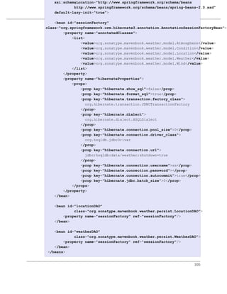 xsi:schemaLocation="http://www.springframework.org/schema/beans
             http://www.springframework.org/schema/beans/spring-beans-2.0.xsd"
    default-lazy-init="true">
                       多模块企业级项目
    <bean id="sessionFactory"
例 7.10. simple-persist 的 Spring Application Context
class="org.springframework.orm.hibernate3.annotation.AnnotationSessionFactoryBean">
        <property name="annotatedClasses">
            <list>
                <value>org.sonatype.mavenbook.weather.model.Atmosphere</value>
                <value>org.sonatype.mavenbook.weather.model.Condition</value>
                <value>org.sonatype.mavenbook.weather.model.Location</value>
                <value>org.sonatype.mavenbook.weather.model.Weather</value>
                <value>org.sonatype.mavenbook.weather.model.Wind</value>
            </list>
        </property>
        <property name="hibernateProperties">
            <props>
                <prop key="hibernate.show_sql">false</prop>
                <prop key="hibernate.format_sql">true</prop>
                <prop key="hibernate.transaction.factory_class">
                  org.hibernate.transaction.JDBCTransactionFactory
                </prop>
                <prop key="hibernate.dialect">
                  org.hibernate.dialect.HSQLDialect
                </prop>
                <prop key="hibernate.connection.pool_size">0</prop>
                <prop key="hibernate.connection.driver_class">
                  org.hsqldb.jdbcDriver
                </prop>
                <prop key="hibernate.connection.url">
                  jdbc:hsqldb:data/weather;shutdown=true
                </prop>
                <prop key="hibernate.connection.username">sa</prop>
                <prop key="hibernate.connection.password"></prop>
                <prop key="hibernate.connection.autocommit">true</prop>
                <prop key="hibernate.jdbc.batch_size">0</prop>
            </props>
        </property>
    </bean>

    <bean id="locationDAO"
             class="org.sonatype.mavenbook.weather.persist.LocationDAO">
        <property name="sessionFactory" ref="sessionFactory"/>
    </bean>

    <bean id="weatherDAO"
             class="org.sonatype.mavenbook.weather.persist.WeatherDAO">
        <property name="sessionFactory" ref="sessionFactory"/>
    </bean>
 </beans>


                                                                    105
 