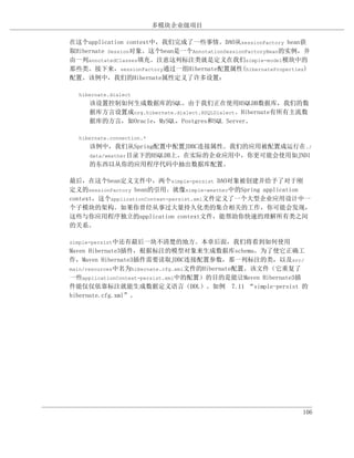 多模块企业级项目

在这个application context中，我们完成了一些事情。DAO从sessionFactory bean获
取Hibernate Session对象。这个bean是一个AnnotationSessionFactoryBean的实例，并
由一列annotatedClasses填充。注意这列标注类就是定义在我们simple-model模块中的
那些类。接下来，sessionFactory通过一组Hibernate配置属性(hibernateProperties)
配置。该例中，我们的Hibernate属性定义了许多设置：

  hibernate.dialect
     该设置控制如何生成数据库的SQL。由于我们正在使用HSQLDB数据库，我们的数
     据库方言设置成org.hibernate.dialect.HSQLDialect。Hibernate有所有主流数
     据库的方言，如Oracle，MySQL，Postgres和SQL Server。

  hibernate.connection.*
     该例中，我们从Spring配置中配置JDBC连接属性。我们的应用被配置成运行在./
     data/weather目录下的HSQLDB上。在实际的企业应用中，你更可能会使用如JNDI
     的东西以从你的应用程序代码中抽出数据库配置。

最后，在这个bean定义文件中，两个simple-persist DAO对象被创建并给予了对于刚
定义的sessionFactory bean的引用。就像simple-weather中的Spring application
context，这个applicationContext-persist.xml文件定义了一个大型企业应用设计中一
个子模块的架构。如果你曾经从事过大量持久化类的集合相关的工作，你可能会发现，
这些与你应用程序独立的application context文件，能帮助你快速的理解所有类之间
的关系。

simple-persist中还有最后一块不清楚的地方。本章后面，我们将看到如何使用
Maven Hibernate3插件，根据标注的模型对象来生成数据库schema。为了使它正确工
作，Maven Hibernate3插件需要读取JDBC连接配置参数，那一列标注的类，以及src/
main/resources中名为hibernate.cfg.xml文件的Hibernate配置。该文件（它重复了
一些applicationContext-persist.xml中的配置）的目的是能让Maven Hibernate3插
件能仅仅依靠标注就能生成数据定义语言（DDL）。如例 7.11 “simple-persist 的
hibernate.cfg.xml”。




                                                             106
 