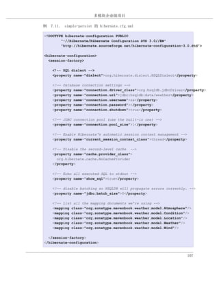 多模块企业级项目

例 7.11. simple-persist 的 hibernate.cfg.xml

<!DOCTYPE hibernate-configuration PUBLIC
        "-//Hibernate/Hibernate Configuration DTD 3.0//EN"
        "http://hibernate.sourceforge.net/hibernate-configuration-3.0.dtd">

<hibernate-configuration>
  <session-factory>

    <!-- SQL dialect -->
    <property name="dialect">org.hibernate.dialect.HSQLDialect</property>

    <!-- Database connection settings -->
    <property name="connection.driver_class">org.hsqldb.jdbcDriver</property>
    <property name="connection.url">jdbc:hsqldb:data/weather</property>
    <property name="connection.username">sa</property>
    <property name="connection.password"></property>
    <property name="connection.shutdown">true</property>

    <!-- JDBC connection pool (use the built-in one) -->
    <property name="connection.pool_size">1</property>

    <!-- Enable Hibernate's automatic session context management -->
    <property name="current_session_context_class">thread</property>

    <!-- Disable the second-level cache -->
    <property name="cache.provider_class">
      org.hibernate.cache.NoCacheProvider
    </property>

    <!-- Echo all executed SQL to stdout -->
    <property name="show_sql">true</property>

    <!-- disable batching so HSQLDB will propagate errors correctly. -->
    <property name="jdbc.batch_size">0</property>

    <!-- List all the mapping documents we're using -->
    <mapping class="org.sonatype.mavenbook.weather.model.Atmosphere"/>
    <mapping class="org.sonatype.mavenbook.weather.model.Condition"/>
    <mapping class="org.sonatype.mavenbook.weather.model.Location"/>
    <mapping class="org.sonatype.mavenbook.weather.model.Weather"/>
    <mapping class="org.sonatype.mavenbook.weather.model.Wind"/>

  </session-factory>
</hibernate-configuration>


                                                                       107
 