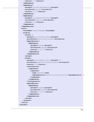 <version>1.0</version>
    </dependency>
    <dependency>
                         多模块企业级项目
      <groupId>org.springframework</groupId>
      <artifactId>spring</artifactId>
例 7.12. simple-webapp的POM
      <version>2.0.7</version>
    </dependency>
    <dependency>
      <groupId>org.apache.velocity</groupId>
      <artifactId>velocity</artifactId>
      <version>1.5</version>
    </dependency>
  </dependencies>
  <build>
    <finalName>simple-webapp</finalName>
    <plugins>
      <plugin> #
        <groupId>org.mortbay.jetty</groupId>
        <artifactId>maven-jetty-plugin</artifactId>
        <dependencies>#
           <dependency>
             <groupId>hsqldb</groupId>
             <artifactId>hsqldb</artifactId>
             <version>1.8.0.7</version>
           </dependency>
        </dependencies>
      </plugin>
      <plugin>
        <groupId>org.codehaus.mojo</groupId> #
        <artifactId>hibernate3-maven-plugin</artifactId>
        <version>2.0</version>
        <configuration>
           <components>
             <component>
               <name>hbm2ddl</name>
               <implementation>annotationconfiguration</implementation> #
             </component>
           </components>
        </configuration>
        <dependencies>
           <dependency>
             <groupId>hsqldb</groupId>
             <artifactId>hsqldb</artifactId>
             <version>1.8.0.7</version>
           </dependency>
        </dependencies>
      </plugin>
    </plugins>
  </build>
</project>


                                                                     109
 