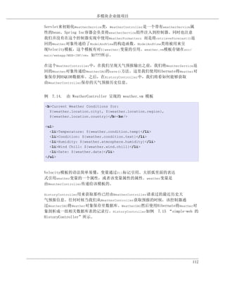 多模块企业级项目

Servlet来初始化WeatherService类，WeatherController是一个带有weatherService属
性的bean。Spring Ioc容器会负责将weatherService组件注入到控制器。同时也注意
我们并没有在这个控制器实现中使用WeatherFormatter；而是将retrieveForecast()返
回的Weather对象传递给了ModelAndView的构造函数。ModelAndView类将被用来呈
现Velocity模板，这个模板有对${weather}变量的引用。weather.vm模板存储在src/
main/webapp/WEB-INF/vm，如???所示。


在这个WeatherController中，在我们呈现天气预报输出之前，我们将WeatherService返
回的Weather对象传递给WeatherDAO的save()方法。这里我们使用Hibernate将Weather对
象保存到HSQLDB数据库。之后，在HistoryController中，我们将看如何能够获取
由WeatherController保存的天气预报历史信息。


例 7.14. 由 WeatherController 呈现的 weather.vm 模板

<b>Current Weather Conditions for:
  ${weather.location.city}, ${weather.location.region},
  ${weather.location.country}</b><br/>

<ul>
  <li>Temperature: ${weather.condition.temp}</li>
  <li>Condition: ${weather.condition.text}</li>
  <li>Humidity: ${weather.atmosphere.humidity}</li>
  <li>Wind Chill: ${weather.wind.chill}</li>
  <li>Date: ${weather.date}</li>
</ul>



Velocity模板的语法简单易懂，变量通过${}标记引用。大括弧里面的表达
式引用weather变量的一个属性，或者该变量属性的属性。weather变量是
由WeatherController传递给该模板的。

HistoryController用来获取那些已经由WeatherController请求过的最近历史天
气预报信息。任何时候当我们从WeatherController获取预报的时候，该控制器通
过WeatherDAO将Weather对象保存至数据库。WeatherDAO然后使用Hibernate将Weather对
象剖析成一组相关数据库表的记录行。HistoryController如例 7.15 “simple-web 的
HistoryController”所示。




                                                              112
 
