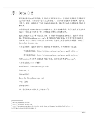 序: Beta 0.2
          我们现在处于Beta发布阶段。也许你会问这代表了什么，其实这只是说从现在开始到正
          式1.0版本发布，本书结构不会又太大的变化了。以后可能会有新的章节加入，也可能
          不会有。目前，我们关注于当前内容的清晰和完整，同时我们也会注意限制本书的大小
          和范围。

          本书中你会看到Nexus和m2eclipse两章拥有大量的内容和快照。为它们花大量气力是因
          为它们不仅仅是本书的某一章，同时也是自身项目的完整文档。

          我们已经获得了关于本书的大量反馈，请不要停止给我们意见和建议，我们将非常感
          激，请发送至book@sonatype.com1。要了解本书的最近更新，关于英文版你可以关注
          该博客：http://blogs.sonatype.com/book；关于中文版你可以关注该博客：http://
          juvenshun.javaeye.com。

          本书是开源的，这意味着你可以直接浏览该书的源码，并贡献你的一份力量：

              • 中文版源码地址：http://github.com/sonatype/maven-guide-zh/tree/

              • 英文版源码地址：http://github.com/sonatype/maven-guide-en/tree/

          所有Sonatype的工作人员都为本书做了贡献，因此官方作者是"Sonatype"。

          本书中文版由Juven Xu2翻译。

          Tim O'Brien (tobrien@sonatype.com)

          Evanston, IL

          2008年9月1日

          Juven Xu (juven@sonatype.com)

          中国，苏州

          2009年7曰3日

          PS：你已经购买本书的英文印刷版本3了。




1
  mailto:book@sonatype.com
2
  http://juvenshun.javaeye.com
3
  http://www.amazon.com/Maven-Definitive-Guide-Sonatype-Company/dp/0596517335/ref=sr_1_1?
ie=UTF8&s=books&qid=1223866448&sr=8-1


                                                                                            xiii
 