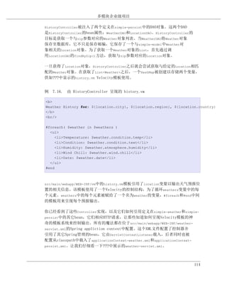 多模块企业级项目

HistoryController被注入了两个定义在simple-persist中的DAO对象。这两个DAO
是HistoryController的bean属性：WeatherDAO和LocationDAO。HistoryController的
目标是获取一个与zip参数对应的Weather对象列表。当WeatherDAO将Weather对象
保存至数据库，它不只是保存邮编，它保存了一个与simple-model中Weather对
象相关的Location对象。为了获取一个Weather对象的List，首先通过调
用LocationDAO的findByZip()方法，获取与zip参数对应的Location对象。

一旦获得了Location对象，HistoryController之后就会尝试获取与给定的Location相匹
配的Weather对象。在获取了List<Weather>之后，一个HashMap被创建以存储两个变量，
供如???中显示的history.vm Velocity模板使用。


例 7.16. 由 HistoryController 呈现的 history.vm

<b>
Weather History for: ${location.city}, ${location.region}, ${location.country}
</b>
<br/>

#foreach( $weather in $weathers )
  <ul>
     <li>Temperature: $weather.condition.temp</li>
     <li>Condition: $weather.condition.text</li>
     <li>Humidity: $weather.atmosphere.humidity</li>
     <li>Wind Chill: $weather.wind.chill</li>
     <li>Date: $weather.date</li>
  </ul>
#end



src/main/webapp/WEB-INF/vm中的history.vm模板引用了location变量以输出天气预报位
置的相关信息。该模板使用了一个Velocity的控制结构，为了循环weathers变量中的每
个元素。weathers中的每个元素被赋给了一个名为weather的变量，#foreach和#end中间
的模板用来呈现每个预报输出。

你已经看到了这些Controller实现，以及它们如何引用定义在simple-weather和simple-
persist中的其它bean，它们相应HTTP请求，让那些知道如何呈现Velocity模板的神
奇的模板系统来控制输出。所有的魔法都在位于src/main/webapp/WEB-INF/weather-
servlet.xml的Spring appliction context中配置。这个XML文件配置了控制器并
引用了其它Spring管理的bean，它由ServletContextListener载入，后者同时也被
配置从classpath中载入了applicationContext-weather.xml和applicationContext-
persist.xml。让我们仔细看一下???中展示的weather-servlet.xml。




                                                                      114
 