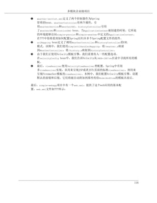 多模块企业级项目

‚   weather-servlet.xml定义了两个控制器作为Spring
    管理的bean。weatherController有两个属性，引
    用weatherService和weatherDAO。historyController引用
    了weatherDAO和locationDAO bean。当ApplicationContext被创建的时候，它所处
    的环境能够访问simple-persist和simple-weather中定义的ApplicationContext。
    在???中你将看到如何配置Spring以归并多个Spring配置文件的组件。
ƒ   urlMapping bean定义了调用WeatherController和HistoryController的URL
    模式。该例中，我们使用SimpleUrlHandlerMapping，将/weather.x映射
    到WeatherController，将/history.x映射到HistoryController。
„   由于我们正使用Velocity模板引擎，我们需要传入一些配置选项。
    在velocityConfig bean中，我们告诉Velocity从/WEB-INF/vm目录中寻找所有的模
    板。
…   最后，viewResolver使用VelocityViewResolver类配置。Spring中有很
    多viewResolver实现，从用来呈现JSP或者JSTL页面的标准viewResolver，到用来
    呈现Freemarker模板的viewResolver。本例中，我们配置Velocity模板引擎，设置
    默认的前缀和后缀，它们将被自动附加到那些传给ModelAndView的模板名前后。

最后，simple-webapp项目中有一个web.xml，提供了这个web应用的基本配
置。web.xml文件如???所示：




                                                            116
 