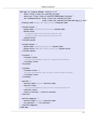 多模块企业级项目

例 7.18. simple-webapp 的 web.xml
<web-app id="simple-webapp" version="2.4"
     xmlns="http://java.sun.com/xml/ns/j2ee"
     xmlns:xsi="http://www.w3.org/2001/XMLSchema-instance"
     xsi:schemaLocation="http://java.sun.com/xml/ns/j2ee
                         http://java.sun.com/xml/ns/j2ee/web-app_2_4.xsd">
  <display-name>Simple Web Application</display-name>

  <context-param> #
    <param-name>contextConfigLocation</param-name>
    <param-value>
      classpath:applicationContext-weather.xml
      classpath:applicationContext-persist.xml
    </param-value>
  </context-param>

  <context-param> #
    <param-name>log4jConfigLocation</param-name>
    <param-value>/WEB-INF/log4j.properties</param-value>
  </context-param>

  <listener> #
    <listener-class>
      org.springframework.web.util.Log4jConfigListener
    </listener-class>
  </listener>

  <listener>
    <listener-class> #
     org.springframework.web.context.ContextLoaderListener
    </listener-class>
  </listener>

  <servlet> #
    <servlet-name>weather</servlet-name>
    <servlet-class>
      org.springframework.web.servlet.DispatcherServlet
    </servlet-class>
    <load-on-startup>1</load-on-startup>
  </servlet>

  <servlet-mapping> #
    <servlet-name>weather</servlet-name>
    <url-pattern>*.x</url-pattern>
  </servlet-mapping>
</web-app>


                                                                    117
 