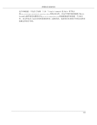 多模块企业级项目

这个POM创建一个包含了如例 7.20 “simple-command 的 Main 类”      所示
的org.sonatype.mavenbook.weather.Main类的JAR文件。在这个POM中我们配置了Maven
Assembly插件使用内置的名为jar-with-dependencies的装配描述符来创建一个JAR文
件，该文件包含了运行应用所需要的所有二进制代码，包括项目本身的字节码以及所有
依赖文件的字节码。




                                                          122
 