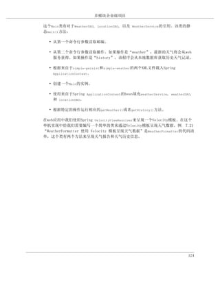 多模块企业级项目

这个Main类有对于WeatherDAO, LocationDAO, 以及 WeatherService的引用。该类的静
态main()方法：

  • 从第一个命令行参数读取邮编。

  • 从第二个命令行参数读取操作。如果操作是“weather”，最新的天气将会从web
    服务获得。如果操作是“history”，该程序会从本地数据库获取历史天气记录。

  • 根据来自于simple-persist和simple-weather的两个XML文件载入Spring
    ApplicationContext。


  • 创建一个Main的实例。

  • 使用来自于Spring ApplicationContext的bean填充weatherService, weatherDAO,
    和 locationDAO。

  • 根据特定的操作运行相应的getWeather()或者getHistory()方法。

在web应用中我们使用Spring VelocityViewResolver来呈现一个Velocity模板。在这个
单机实现中给我们需要编写一个简单的类来通过Velocity模板呈现天气数据。例 7.21
“WeatherFormatter 使用 Velocity 模板呈现天气数据”是WeatherFormatter的代码清
单，这个类有两个方法来呈现天气报告和天气历史信息。




                                                                  124
 